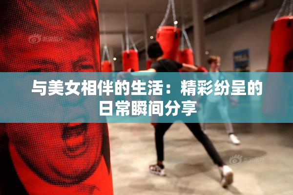 与美女相伴的生活：精彩纷呈的日常瞬间分享