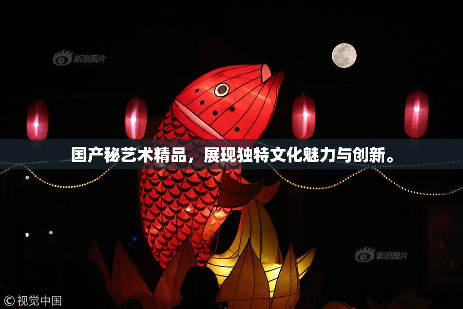 国产秘艺术精品，展现独特文化魅力与创新。