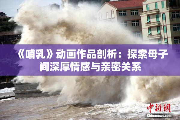 《哺乳》动画作品剖析：探索母子间深厚情感与亲密关系