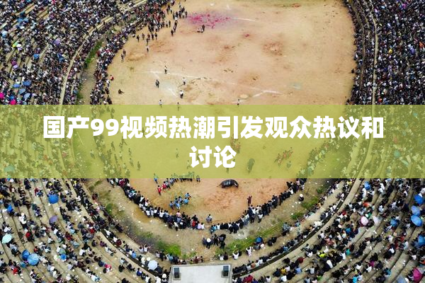 国产99视频热潮引发观众热议和讨论