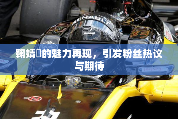 鞠婧祎的魅力再现，引发粉丝热议与期待