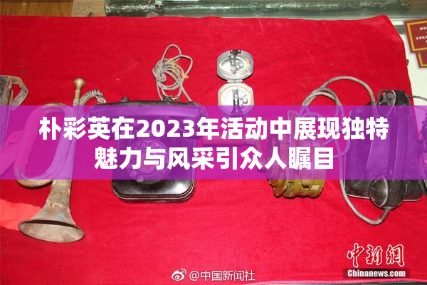 朴彩英在2023年活动中展现独特魅力与风采引众人瞩目