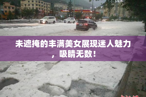 未遮掩的丰满美女展现迷人魅力，吸睛无数！