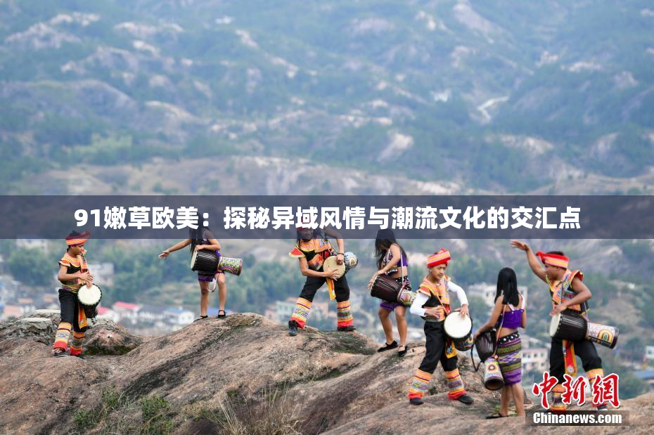 91嫩草欧美：探秘异域风情与潮流文化的交汇点