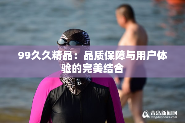 99久久精品：品质保障与用户体验的完美结合