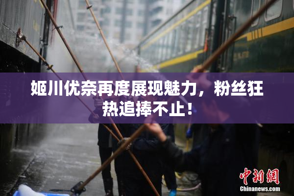 姬川优奈再度展现魅力，粉丝狂热追捧不止！