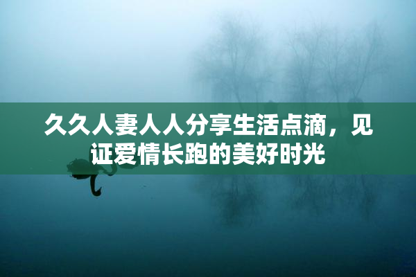 久久人妻人人分享生活点滴，见证爱情长跑的美好时光