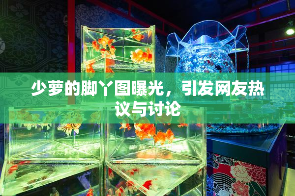 少萝的脚丫图曝光，引发网友热议与讨论