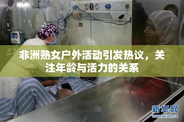 非洲熟女户外活动引发热议，关注年龄与活力的关系