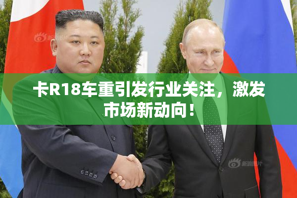 卡R18车重引发行业关注，激发市场新动向！