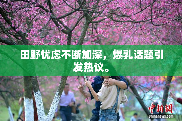 田野忧虑不断加深，爆乳话题引发热议。