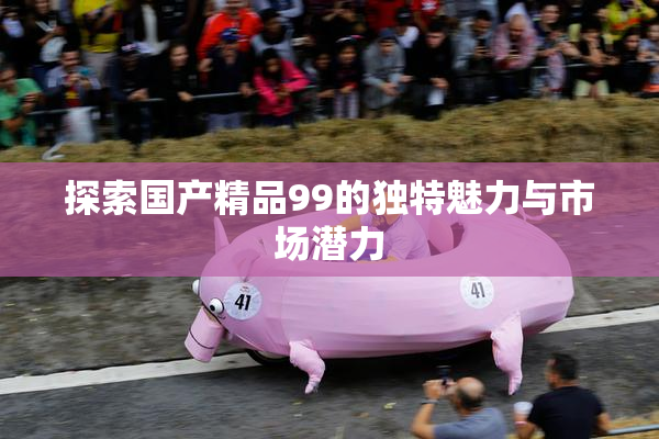 探索国产精品99的独特魅力与市场潜力