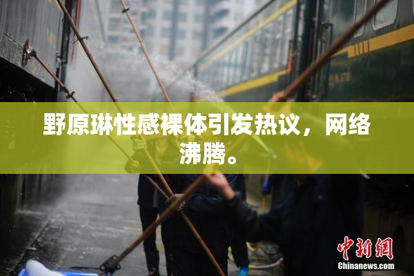 野原琳性感裸体引发热议，网络沸腾。