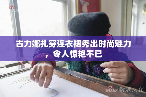 古力娜扎穿连衣裙秀出时尚魅力，令人惊艳不已