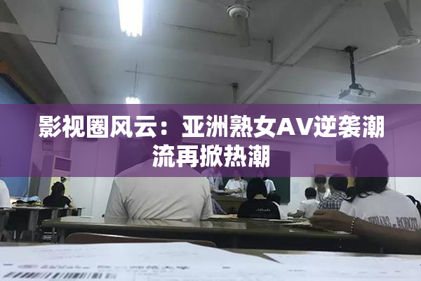 影视圈风云：亚洲熟女AV逆袭潮流再掀热潮