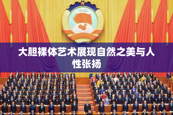 大胆裸体艺术展现自然之美与人性张扬