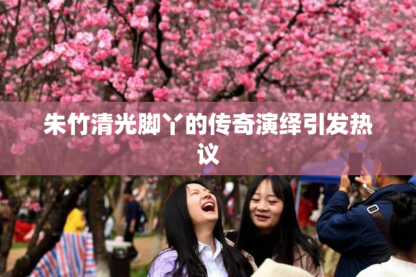 朱竹清光脚丫的传奇演绎引发热议