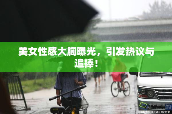 美女性感大胸曝光，引发热议与追捧！
