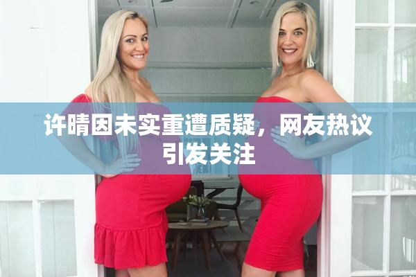 许晴因未实重遭质疑，网友热议引发关注