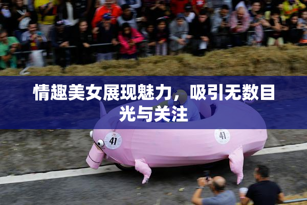 情趣美女展现魅力，吸引无数目光与关注