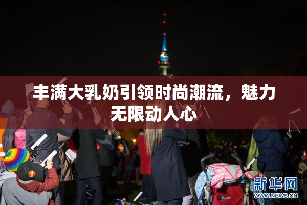 丰满大乳奶引领时尚潮流，魅力无限动人心