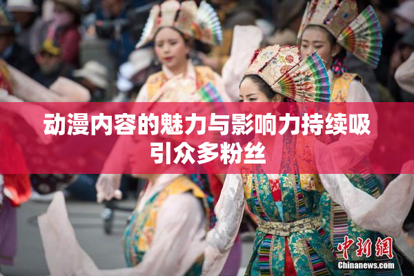 动漫内容的魅力与影响力持续吸引众多粉丝