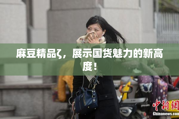 麻豆精品ζ，展示国货魅力的新高度！