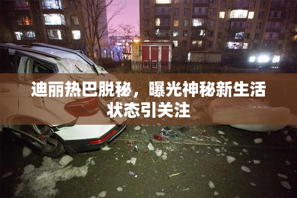 迪丽热巴脱秘，曝光神秘新生活状态引关注