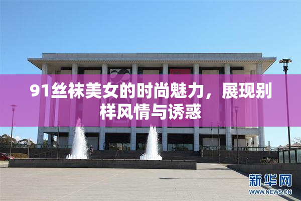 91丝袜美女的时尚魅力，展现别样风情与诱惑