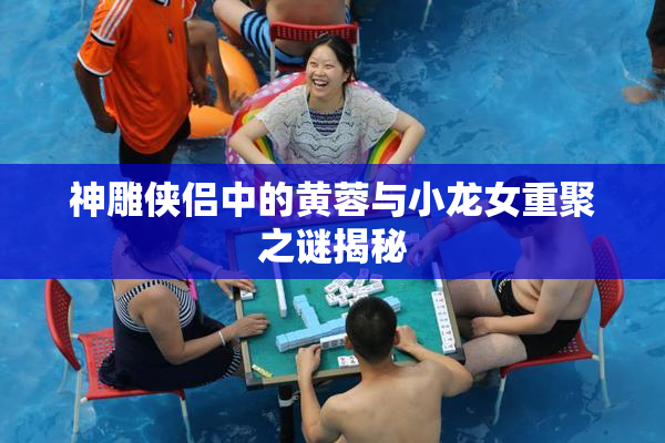 神雕侠侣中的黄蓉与小龙女重聚之谜揭秘