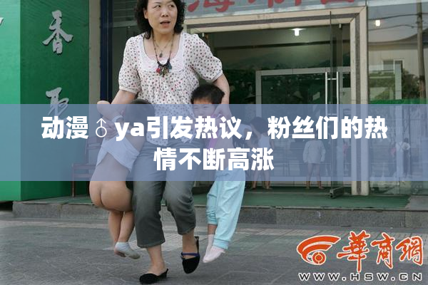 动漫♂ya引发热议，粉丝们的热情不断高涨