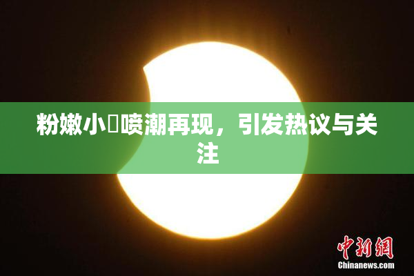 粉嫩小泬喷潮再现，引发热议与关注