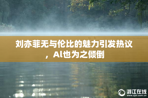 刘亦菲无与伦比的魅力引发热议，Al也为之倾倒