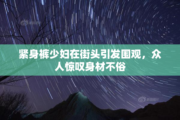 紧身裤少妇在街头引发围观，众人惊叹身材不俗