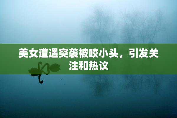 美女遭遇突袭被咬小头，引发关注和热议