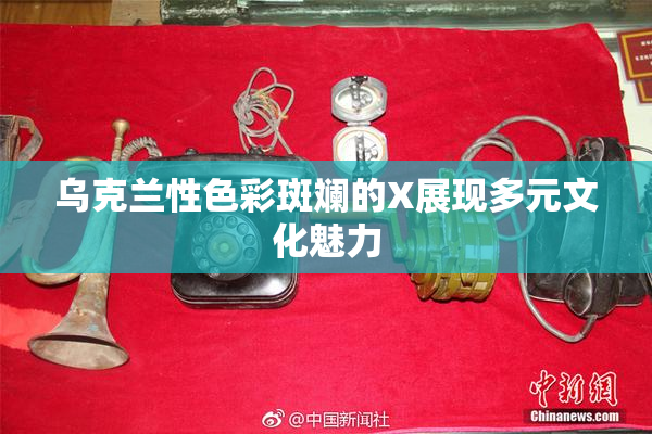 乌克兰性色彩斑斓的X展现多元文化魅力