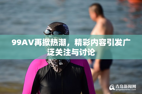 99AV再掀热潮，精彩内容引发广泛关注与讨论