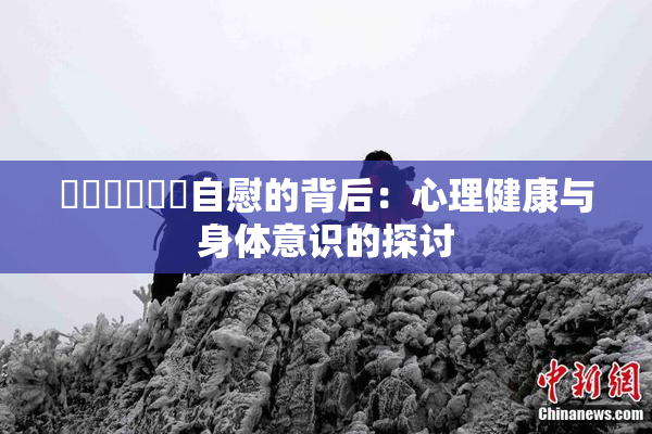 ❌‌❌‌❌‌自慰的背后：心理健康与身体意识的探讨