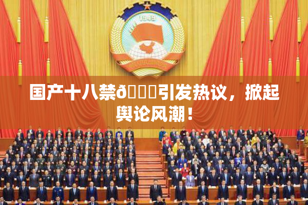 国产十八禁🔞引发热议，掀起舆论风潮！