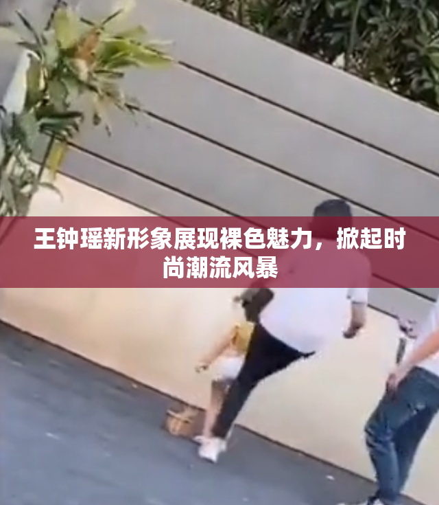 王钟瑶新形象展现裸色魅力，掀起时尚潮流风暴