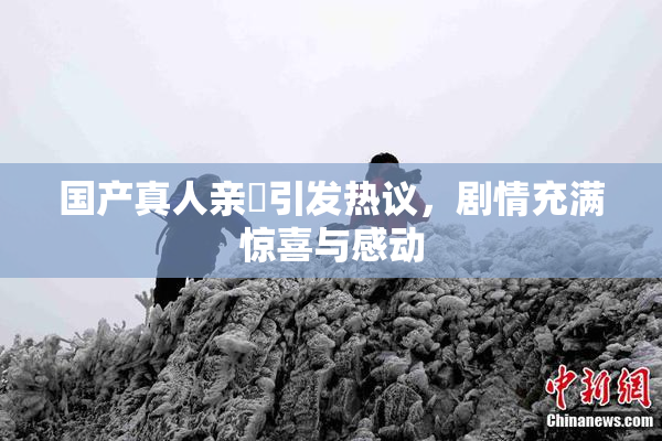 国产真人亲妺引发热议，剧情充满惊喜与感动
