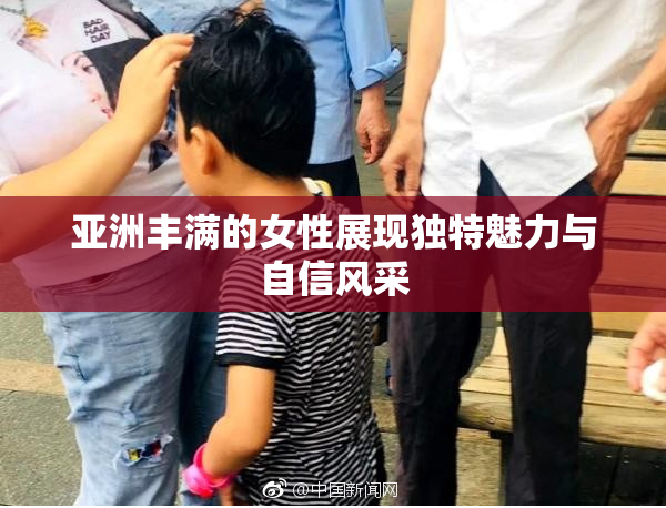 亚洲丰满的女性展现独特魅力与自信风采
