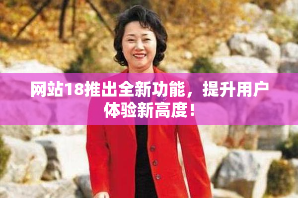 网站18推出全新功能，提升用户体验新高度！