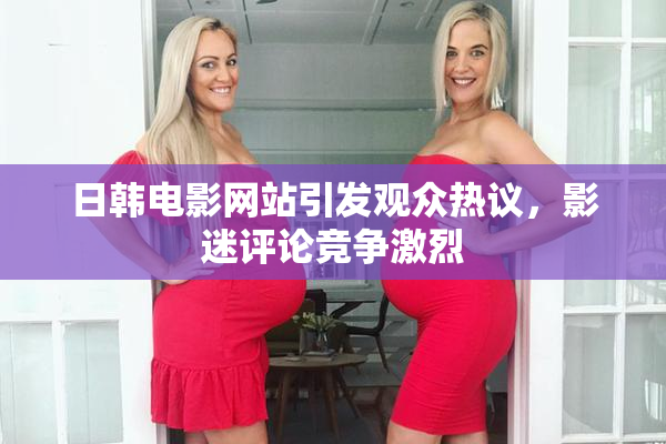 日韩电影网站引发观众热议，影迷评论竞争激烈