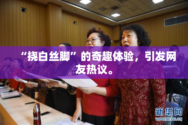 “挠白丝脚”的奇趣体验，引发网友热议。