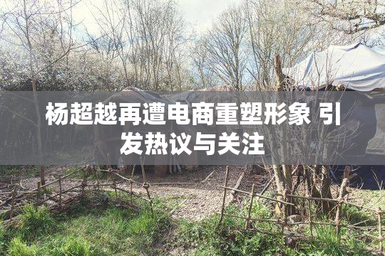 杨超越再遭电商重塑形象 引发热议与关注