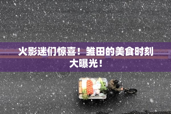火影迷们惊喜！雏田的美食时刻大曝光！