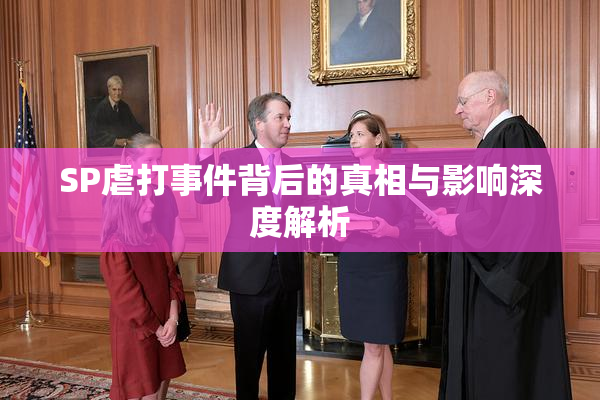 SP虐打事件背后的真相与影响深度解析