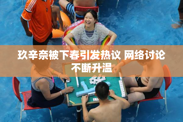 玖辛奈被下春引发热议 网络讨论不断升温