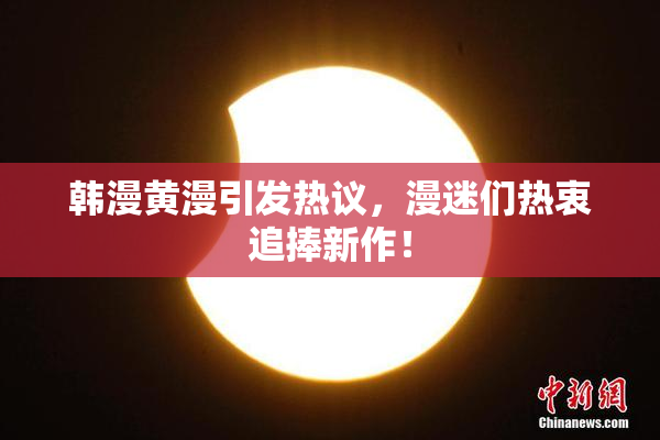 韩漫黄漫引发热议，漫迷们热衷追捧新作！
